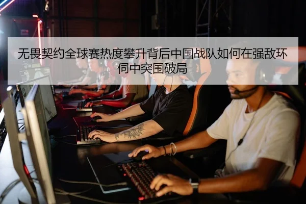无畏契约全球赛热度攀升背后中国战队如何在强敌环伺中突围破局